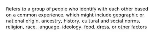 Refers to a group of people who identify with each other based on a common experience, which might include geographic or national origin, ancestry, history, cultural and social norms, religion, race, language, ideology, food, dress, or other factors