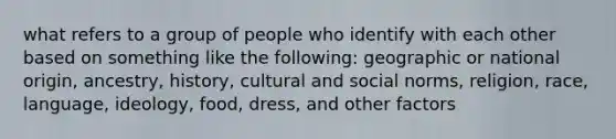 what refers to a group of people who identify with each other based on something like the following: geographic or national origin, ancestry, history, cultural and social norms, religion, race, language, ideology, food, dress, and other factors