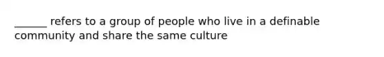 ______ refers to a group of people who live in a definable community and share the same culture