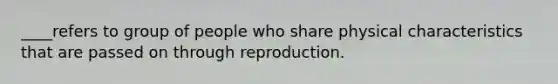 ____refers to group of people who share physical characteristics that are passed on through reproduction.