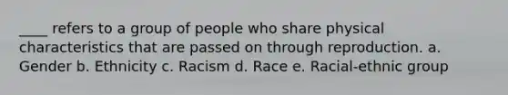 ____ refers to a group of people who share physical characteristics that are passed on through reproduction. a. Gender b. Ethnicity c. Racism d. Race e. Racial-ethnic group