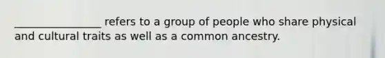 ________________ refers to a group of people who share physical and cultural traits as well as a common ancestry.