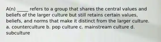 A(n) _____ refers to a group that shares the central values and beliefs of the larger culture but still retains certain values, beliefs, and norms that make it distinct from the larger culture. a. counterculture b. pop culture c. mainstream culture d. subculture