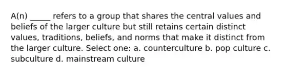 A(n) _____ refers to a group that shares the central values and beliefs of the larger culture but still retains certain distinct values, traditions, beliefs, and norms that make it distinct from the larger culture. Select one: a. counterculture b. pop culture c. subculture d. mainstream culture