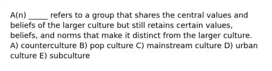 A(n) _____ refers to a group that shares the central values and beliefs of the larger culture but still retains certain values, beliefs, and norms that make it distinct from the larger culture. A) counterculture B) pop culture C) mainstream culture D) urban culture E) subculture