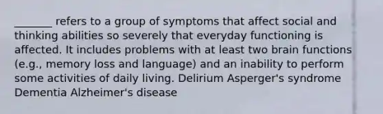 _______ refers to a group of symptoms that affect social and thinking abilities so severely that everyday functioning is affected. It includes problems with at least two brain functions (e.g., memory loss and language) and an inability to perform some activities of daily living. Delirium Asperger's syndrome Dementia Alzheimer's disease