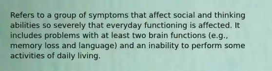 Refers to a group of symptoms that affect social and thinking abilities so severely that everyday functioning is affected. It includes problems with at least two brain functions (e.g., memory loss and language) and an inability to perform some activities of daily living.