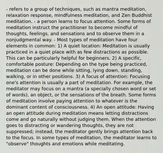 - refers to a group of techniques, such as mantra meditation, relaxation response, mindfulness meditation, and Zen Buddhist meditation. - a person learns to focus attention. Some forms of meditation instruct the practitioner to become mindful of thoughts, feelings, and sensations and to observe them in a nonjudgmental way. - Most types of meditation have four elements in common: 1) A quiet location: Meditation is usually practiced in a quiet place with as few distractions as possible. This can be particularly helpful for beginners. 2) A specific, comfortable posture: Depending on the type being practiced, meditation can be done while sitting, lying down, standing, walking, or in other positions. 3) A focus of attention: Focusing one's attention is usually a part of meditation. For example, the meditator may focus on a mantra (a specially chosen word or set of words), an object, or the sensations of the breath. Some forms of meditation involve paying attention to whatever is the dominant content of consciousness. 4) An open attitude: Having an open attitude during meditation means letting distractions come and go naturally without judging them. When the attention goes to distracting or wandering thoughts, they are not suppressed; instead, the meditator gently brings attention back to the focus. In some types of meditation, the meditator learns to "observe" thoughts and emotions while meditating.