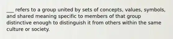 ___ refers to a group united by sets of concepts, values, symbols, and shared meaning specific to members of that group distinctive enough to distinguish it from others within the same culture or society.