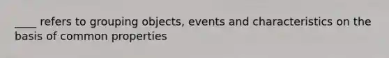 ____ refers to grouping objects, events and characteristics on the basis of common properties