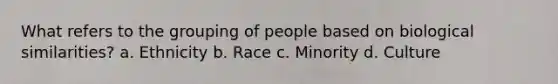 What refers to the grouping of people based on biological similarities? a. Ethnicity b. Race c. Minority d. Culture