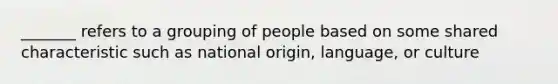 _______ refers to a grouping of people based on some shared characteristic such as national origin, language, or culture