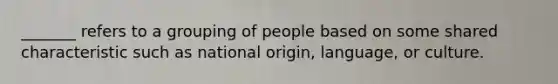 _______ refers to a grouping of people based on some shared characteristic such as national origin, language, or culture.