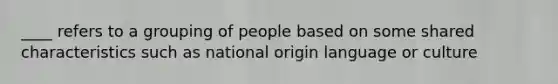 ____ refers to a grouping of people based on some shared characteristics such as national origin language or culture