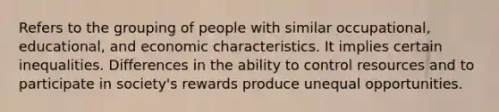 Refers to the grouping of people with similar occupational, educational, and economic characteristics. It implies certain inequalities. Differences in the ability to control resources and to participate in society's rewards produce unequal opportunities.