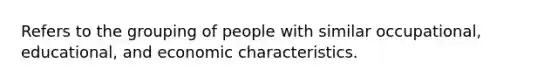 Refers to the grouping of people with similar occupational, educational, and economic characteristics.