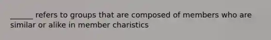 ______ refers to groups that are composed of members who are similar or alike in member charistics