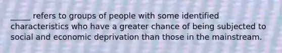 _____ refers to groups of people with some identified characteristics who have a greater chance of being subjected to social and economic deprivation than those in the mainstream.