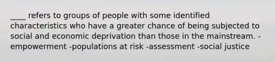 ____ refers to groups of people with some identified characteristics who have a greater chance of being subjected to social and economic deprivation than those in the mainstream. -empowerment -populations at risk -assessment -social justice