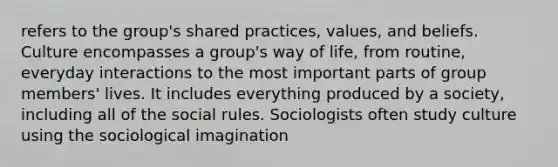 refers to the group's shared practices, values, and beliefs. Culture encompasses a group's way of life, from routine, everyday interactions to the most important parts of group members' lives. It includes everything produced by a society, including all of the social rules. Sociologists often study culture using the sociological imagination