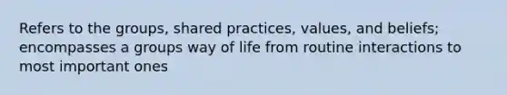 Refers to the groups, shared practices, values, and beliefs; encompasses a groups way of life from routine interactions to most important ones