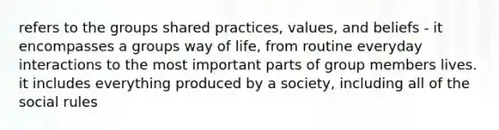 refers to the groups shared practices, values, and beliefs - it encompasses a groups way of life, from routine everyday interactions to the most important parts of group members lives. it includes everything produced by a society, including all of the social rules