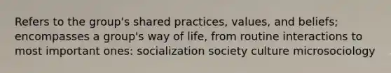 Refers to the group's shared practices, values, and beliefs; encompasses a group's way of life, from routine interactions to most important ones: socialization society culture microsociology