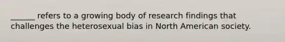 ______ refers to a growing body of research findings that challenges the heterosexual bias in North American society.