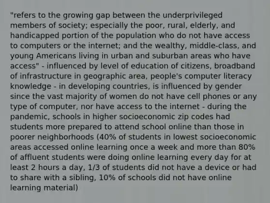 "refers to the growing gap between the underprivileged members of society; especially the poor, rural, elderly, and handicapped portion of the population who do not have access to computers or the internet; and the wealthy, middle-class, and young Americans living in urban and suburban areas who have access" - influenced by level of education of citizens, broadband of infrastructure in geographic area, people's computer literacy knowledge - in developing countries, is influenced by gender since the vast majority of women do not have cell phones or any type of computer, nor have access to the internet - during the pandemic, schools in higher socioeconomic zip codes had students more prepared to attend school online than those in poorer neighborhoods (40% of students in lowest socioeconomic areas accessed online learning once a week and more than 80% of affluent students were doing online learning every day for at least 2 hours a day, 1/3 of students did not have a device or had to share with a sibling, 10% of schools did not have online learning material)