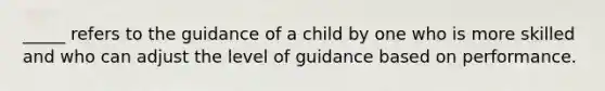 _____ refers to the guidance of a child by one who is more skilled and who can adjust the level of guidance based on performance.