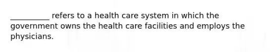 __________ refers to a health care system in which the government owns the health care facilities and employs the physicians.