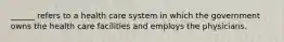 ______ refers to a health care system in which the government owns the health care facilities and employs the physicians.