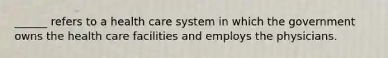 ______ refers to a health care system in which the government owns the health care facilities and employs the physicians.