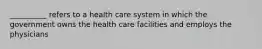 __________ refers to a health care system in which the government owns the health care facilities and employs the physicians