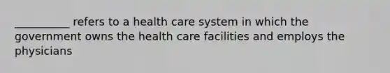 __________ refers to a health care system in which the government owns the health care facilities and employs the physicians