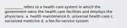 __________ refers to a health care system in which the government owns the health care facilities and employs the physicians. a. health maintenance b. universal health care c. socialized medicine d. a fee-for-service system