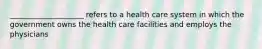 ____________________ refers to a health care system in which the government owns the health care facilities and employs the physicians