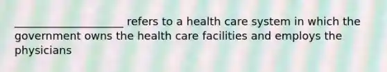 ____________________ refers to a health care system in which the government owns the health care facilities and employs the physicians