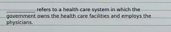 ____________ refers to a health care system in which the government owns the health care facilities and employs the physicians.