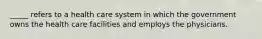 _____ refers to a health care system in which the government owns the health care facilities and employs the physicians.