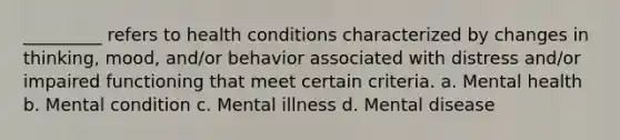 _________ refers to health conditions characterized by changes in thinking, mood, and/or behavior associated with distress and/or impaired functioning that meet certain criteria. a. Mental health b. Mental condition c. Mental illness d. Mental disease