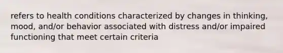 refers to health conditions characterized by changes in thinking, mood, and/or behavior associated with distress and/or impaired functioning that meet certain criteria