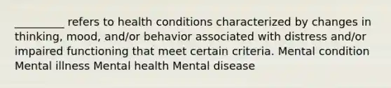 _________ refers to health conditions characterized by changes in thinking, mood, and/or behavior associated with distress and/or impaired functioning that meet certain criteria. Mental condition Mental illness Mental health Mental disease