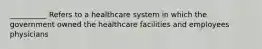 __________ Refers to a healthcare system in which the government owned the healthcare facilities and employees physicians