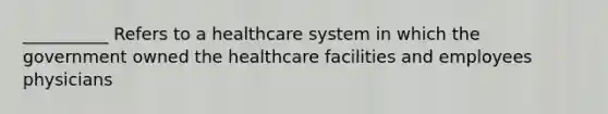 __________ Refers to a healthcare system in which the government owned the healthcare facilities and employees physicians