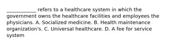 ____________ refers to a healthcare system in which the government owns the healthcare facilities and employees the physicians. A. Socialized medicine. B. Health maintenance organization's. C. Universal healthcare. D. A fee for service system