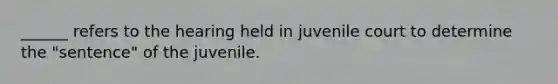 ______ refers to the hearing held in juvenile court to determine the "sentence" of the juvenile.