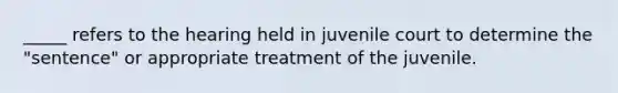 _____ refers to the hearing held in juvenile court to determine the "sentence" or appropriate treatment of the juvenile.