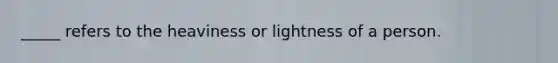 _____ refers to the heaviness or lightness of a person.