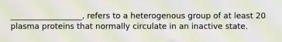 __________________, refers to a heterogenous group of at least 20 plasma proteins that normally circulate in an inactive state.